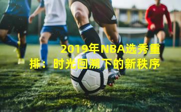 2019年NBA选秀重排:时光回溯下的新秩序 2019年NBA选秀重排:时光回溯下的新秩序