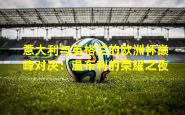 意大利与英格兰的欧洲杯巅峰对决:温布利的荣耀之夜 意大利与英格兰的欧洲杯巅峰对决:温布利的荣耀之夜