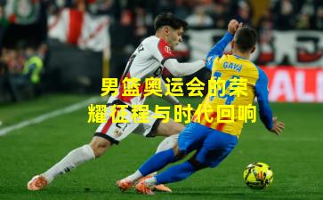 男篮奥运会的荣耀征程与时代回响 男篮奥运会的荣耀征程与时代回响