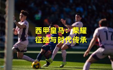 西甲皇马:荣耀征途与时代传承 西甲皇马:荣耀征途与时代传承