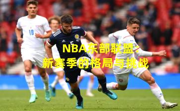 NBA东部联盟:新赛季的格局与挑战 NBA东部联盟:新赛季的格局与挑战