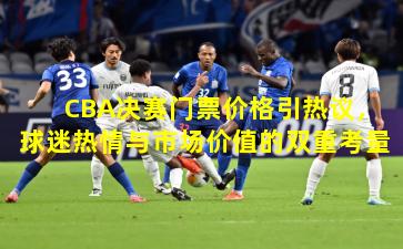 CBA决赛门票价格引热议，球迷热情与市场价值的双重考量