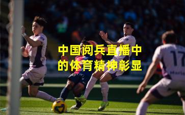 中国阅兵直播中的体育精神彰显