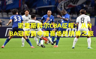 诺里斯科尔CBA征程：从NBA冠军到中国赛场的拼搏之旅