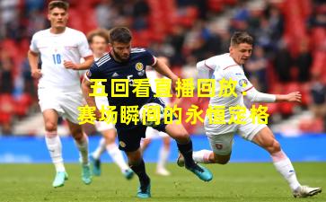 五回看直播回放：赛场瞬间的永恒定格