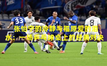 张怡宁的冷静与福原爱的泪水:一场乒乓球桌上的经典对决 张怡宁的冷静与福原爱的泪水:一场乒乓球桌上的经典对决