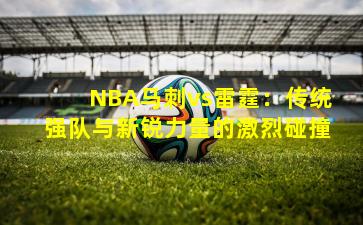 NBA马刺vs雷霆:传统强队与新锐力量的激烈碰撞 NBA马刺vs雷霆:传统强队与新锐力量的激烈碰撞